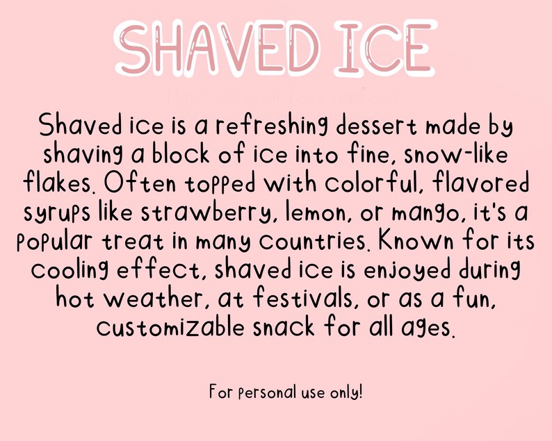 May include: A pink background with white text that reads "SHAVED ICE". The text below describes shaved ice as a refreshing dessert made by shaving a block of ice into fine, snow-like flakes. It is often topped with colorful, flavored syrups like strawberry, lemon, or mango. Shaved ice is a popular treat in many countries and is enjoyed during hot weather, at festivals, or as a fun, customizable snack for all ages. The text ends with "For personal use only!"