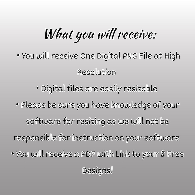 May include: Text describing what you will receive when you purchase a digital product. You will receive one digital PNG file at high resolution, a PDF with a link to eight free designs, and instructions on how to resize the digital files.