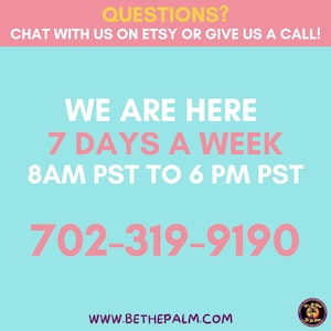 May include: A light blue informational graphic with pink and white text that reads: QUESTIONS? CHAT WITH US ON ETSY OR GIVE US A CALL! WE ARE HERE 7 DAYS A WEEK 8AM PST TO 6 PM PST 702-319-9190 WWW.BETHEPALM.COM. A small circular logo is in the bottom right.