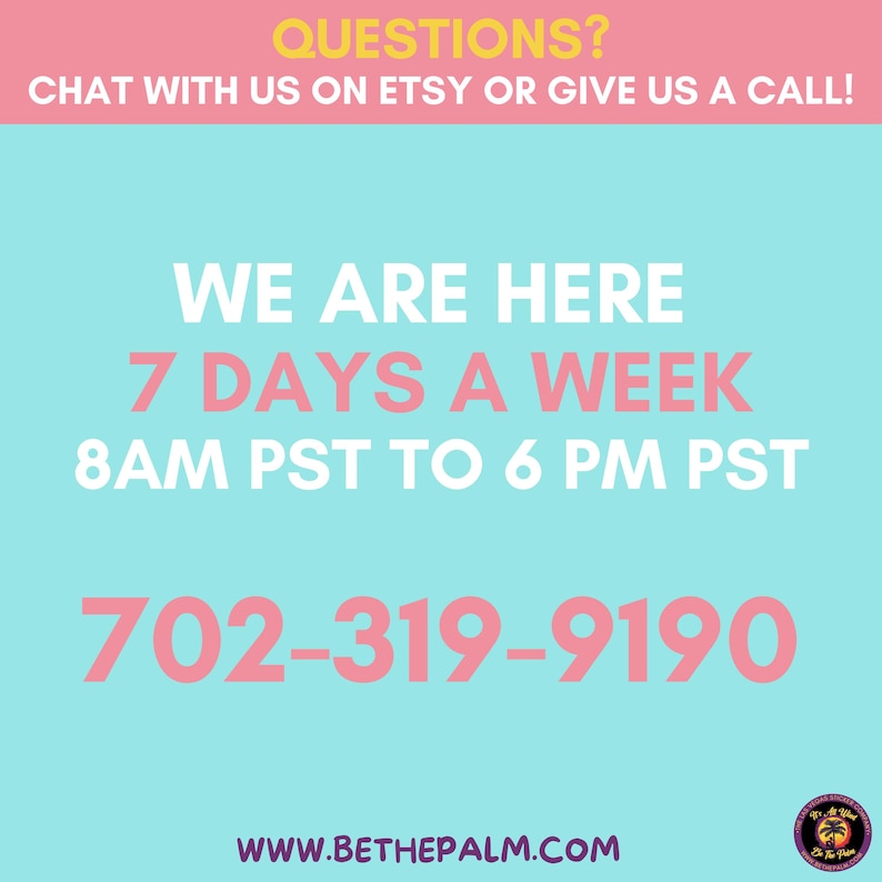 May include: A light blue informational graphic with pink and white text that reads: QUESTIONS? CHAT WITH US ON ETSY OR GIVE US A CALL! WE ARE HERE 7 DAYS A WEEK 8AM PST TO 6 PM PST 702-319-9190 WWW.BETHEPALM.COM. A small circular logo is in the bottom right.