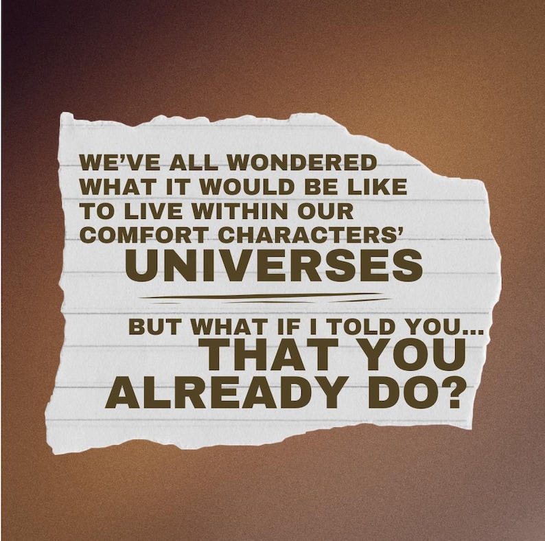 May include: A piece of paper with text on a brown background. The text reads: "WE'VE ALL WONDERED WHAT IT WOULD BE LIKE TO LIVE WITHIN OUR COMFORT CHARACTERS' UNIVERSES BUT WHAT IF I TOLD YOU... THAT YOU ALREADY DO?"