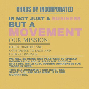 May include: A yellow poster with text in blue and pink. The text reads "CHAOS BY INCORPORATED" and "IS NOT JUST A BUSINESS BUT A MOVEMENT." The mission statement is "BRING COMFORT AND CONFIDENCE TO EACH AND EVERY CONSUMER."
