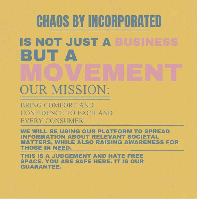 May include: A yellow poster with text in blue and pink. The text reads "CHAOS BY INCORPORATED" and "IS NOT JUST A BUSINESS BUT A MOVEMENT." The mission statement is "BRING COMFORT AND CONFIDENCE TO EACH AND EVERY CONSUMER."