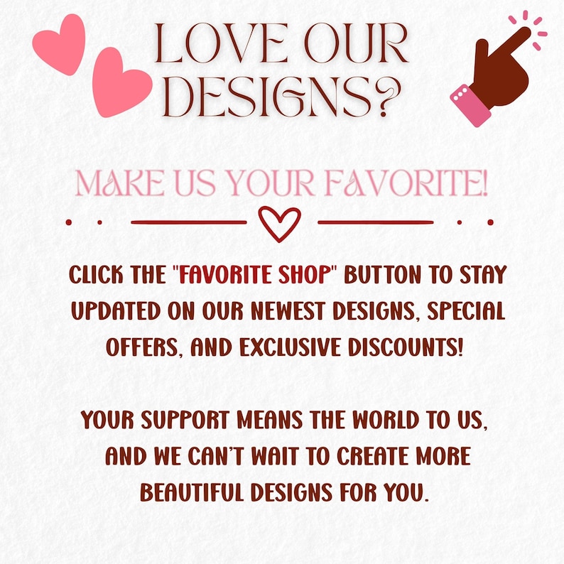 May include: A graphic with text that reads "LOVE OUR DESIGNS? MAKE US YOUR FAVORITE!" and "CLICK THE 'FAVORITE SHOP' BUTTON TO STAY UPDATED ON OUR NEWEST DESIGNS, SPECIAL OFFERS, AND EXCLUSIVE DISCOUNTS!" Includes pink hearts and a pointing hand.