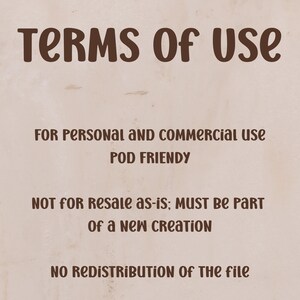 May include: A beige background with brown text that reads "TERMS OF USE". Below, it states "FOR PERSONAL AND COMMERCIAL USE POD FRIENDLY". Further down, it says "NOT FOR RESALE AS-IS; MUST BE PART OF A NEW CREATION". At the bottom, it says "NO REDISTRIBUTION OF THE FILE".