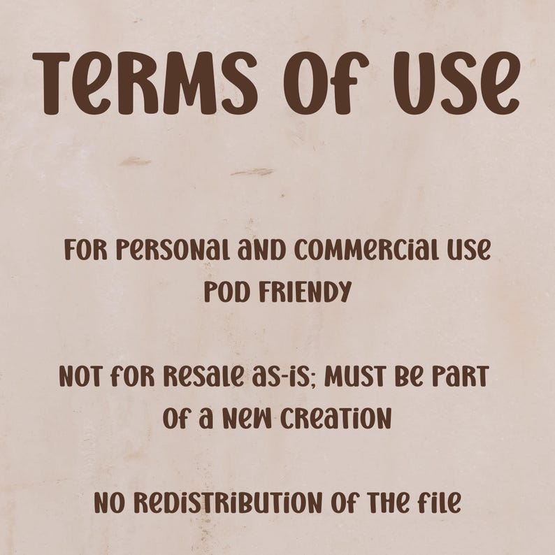 May include: A beige background with brown text that reads "TERMS OF USE". Below, it states "FOR PERSONAL AND COMMERCIAL USE POD FRIENDLY". Further down, it says "NOT FOR RESALE AS-IS; MUST BE PART OF A NEW CREATION". At the bottom, it says "NO REDISTRIBUTION OF THE FILE".