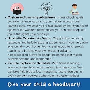 May include: A blue and white illustration with text that reads "Customized Learning Adventures: Homeschooling lets you tailor science lessons to your unique interests and learning style. Whether you're fascinated by the mysteries of space or the wonders of the ocean, you can dive deep into topics that ignite your curiosity! Hands-On Experiments Galore: Say goodbye to boring textbooks and hello to exciting experiments in your very own science lab - your home! From creating colourful chemical reactions to building your own erupting volcano, homeschooling allows for hands-on learning that makes science both fun and memorable. Flexible Exploration Schedule: With homeschooling, science doesn't have to be confined to a classroom. You can take field trips to local museums, nature reserves, or even your own backyard whenever inspiration strikes! Give your child a headstart!"