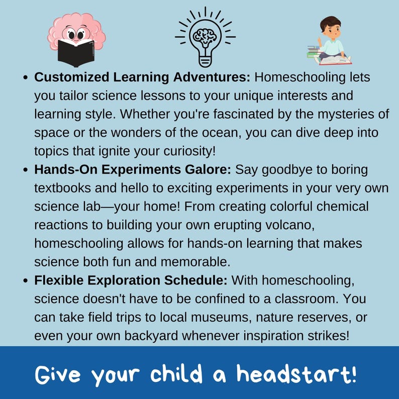 May include: A blue and white illustration with text that reads "Customized Learning Adventures: Homeschooling lets you tailor science lessons to your unique interests and learning style. Whether you're fascinated by the mysteries of space or the wonders of the ocean, you can dive deep into topics that ignite your curiosity! Hands-On Experiments Galore: Say goodbye to boring textbooks and hello to exciting experiments in your very own science lab - your home! From creating colourful chemical reactions to building your own erupting volcano, homeschooling allows for hands-on learning that makes science both fun and memorable. Flexible Exploration Schedule: With homeschooling, science doesn't have to be confined to a classroom. You can take field trips to local museums, nature reserves, or even your own backyard whenever inspiration strikes! Give your child a headstart!"