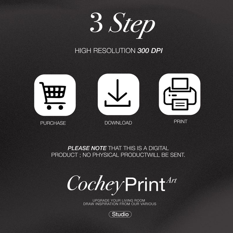 May include: A black and white graphic showing three steps to purchase a digital product: purchase, download, and print. The text "3 Step" and "HIGH RESOLUTION 300 DPI" is displayed above the steps. The text "PLEASE NOTE THAT THIS IS A DIGITAL PRODUCT; NO PHYSICAL PRODUCT WILL BE SENT." is displayed below the steps. The text "Cochey Print Art" is displayed below the note. The text "UPGRADE YOUR LIVING ROOM DRAW INSPIRATION FROM OUR VARIOUS Studio" is displayed below the logo.