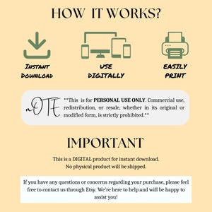 May include: A digital product information graphic with the text "HOW IT WORKS?" and three icons: a download arrow, a computer screen, and a printer. The text "INSTANT DOWNLOAD", "USE DIGITALLY", and "EASILY PRINT" are below each icon. The text "This is for PERSONAL USE ONLY. Commercial use, redistribution, or resale, whether in its original or modified form, is strictly prohibited." is below the icons. The text "IMPORTANT" is in large letters below the prohibited text. The text "This is a DIGITAL product for instant download. No physical product will be shipped." is below the "IMPORTANT" text. The text "If you have any questions or concerns regarding your purchase, please feel free to contact us through Etsy. We're here to help and will be happy to assist you!" is below the previous text.