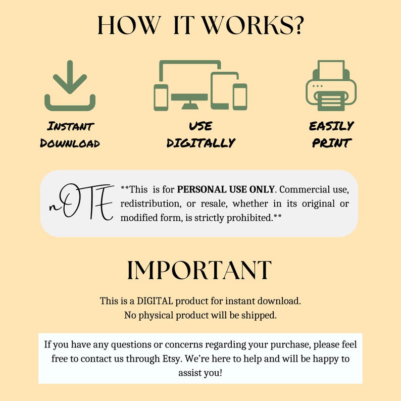 May include: A digital product information graphic with the text "HOW IT WORKS?" and three icons: a download arrow, a computer screen, and a printer. The text "INSTANT DOWNLOAD", "USE DIGITALLY", and "EASILY PRINT" are below each icon. The text "This is for PERSONAL USE ONLY. Commercial use, redistribution, or resale, whether in its original or modified form, is strictly prohibited." is below the icons. The text "IMPORTANT" is in large letters below the prohibited text. The text "This is a DIGITAL product for instant download. No physical product will be shipped." is below the "IMPORTANT" text. The text "If you have any questions or concerns regarding your purchase, please feel free to contact us through Etsy. We're here to help and will be happy to assist you!" is below the previous text.