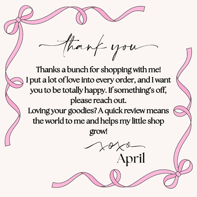 May include: A rectangular thank you note with a light pink background and a pink ribbon border. The text reads: thank you, Thanks a bunch for shopping with me! I put a lot of love into every order, and I want you to be totally happy. If something's off, please reach out. Loving your goodies? A quick review means the world to me and helps my little shop grow! xoxo April.