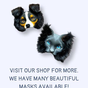 May include: Two animal masks: a dog and a cat. The dog mask has black, white, and yellow fur with brown eyes. The cat mask is gray with blue eyes and black fur. Text on the image reads: VISIT OUR SHOP FOR MORE. WE HAVE MANY BEAUTIFUL MASKS AVAILABLE!