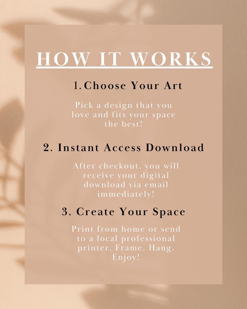 1. Choose Your Art
Pick a design that you love and fits your space best!
2. Instant Access Download
After checkout, you will receive your digital download via email!
3. Create Your Space
Print from home or send to a local professional printer. Enjoy!