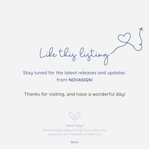 May include: A blue heart with an arrow pointing upwards, with the text "Like this listing" above it. The text "Stay tuned for the latest releases and updates from NOVASIGN!" is below the heart. The text "Thanks for visiting, and have a wonderful day!" is below the previous text. The text "Need Help? We're always happy to help! If you have any questions, don't hesitate to reach out. NOVA" is at the bottom of the image.