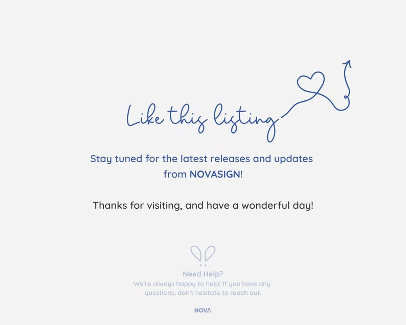 May include: A blue heart with an arrow pointing upwards, with the text "Like this listing" above it. The text "Stay tuned for the latest releases and updates from NOVASIGN!" is below the heart. The text "Thanks for visiting, and have a wonderful day!" is below the previous text. The text "Need Help? We're always happy to help! If you have any questions, don't hesitate to reach out. NOVA" is at the bottom of the image.