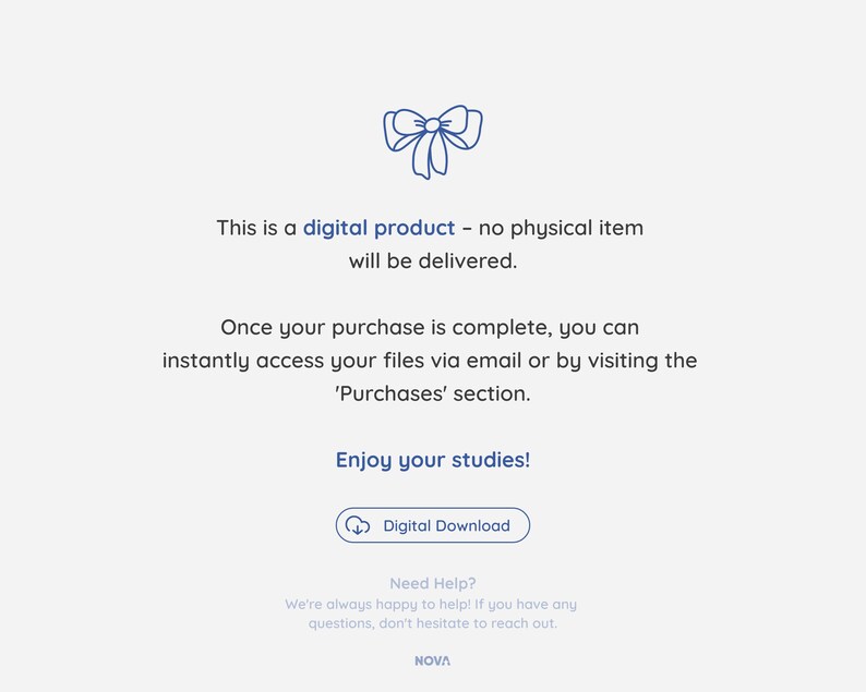 May include: A blue ribbon with a bow on a white background. The text "This is a digital product - no physical item will be delivered." is below the ribbon. The text "Once your purchase is complete, you can instantly access your files via email or by visiting the 'Purchases' section." is below the first text. The text "Enjoy your studies!" is below the second text. A blue button with a cloud icon and the text "Digital Download" is below the third text. The text "Need Help? We're always happy to help! If you have any questions, don't hesitate to reach out. NOVA" is below the button.