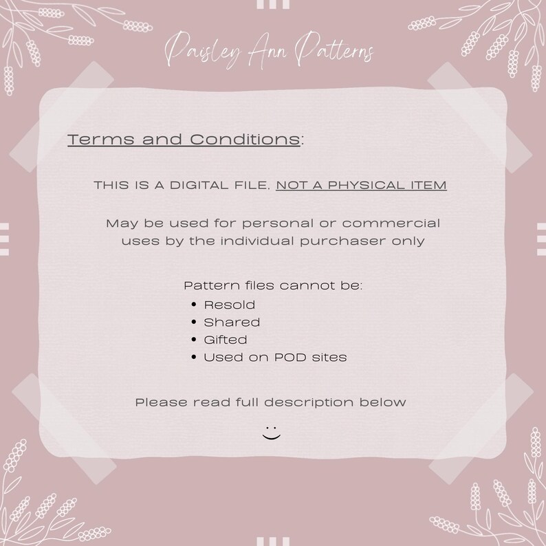 K&ouml;nnte beinhalten: Ein rosa-wei&szlig;es Dokument mit den Allgemeinen Gesch&auml;ftsbedingungen f&uuml;r digitale Downloads mit dem Text "Paisley Ann Patterns" oben. Das Dokument besagt, dass die Datei eine digitale Datei ist, kein physisches Objekt, und f&uuml;r den pers&ouml;nlichen oder kommerziellen Gebrauch durch den einzelnen K&auml;ufer verwendet werden darf. Das Dokument besagt auch, dass die Mustervorlagen nicht weiterverkauft, geteilt, verschenkt oder auf POD-Websites verwendet werden d&uuml;rfen. Das Dokument endet mit dem Text "Bitte lesen Sie die vollst&auml;ndige Beschreibung unten."