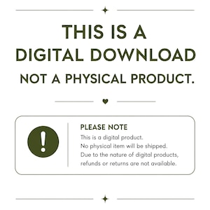 May include: A digital graphic with dark green text on a white background stating: THIS IS A DIGITAL DOWNLOAD NOT A PHYSICAL PRODUCT. A box below includes an exclamation point icon and text: PLEASE NOTE This is a digital product. No physical item will be shipped. Due to the nature of digital products, refunds or returns are not available.