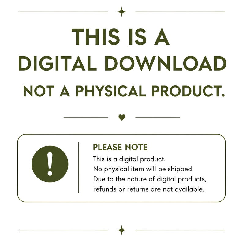 May include: A digital graphic with dark green text on a white background stating: THIS IS A DIGITAL DOWNLOAD NOT A PHYSICAL PRODUCT. A box below includes an exclamation point icon and text: PLEASE NOTE This is a digital product. No physical item will be shipped. Due to the nature of digital products, refunds or returns are not available.
