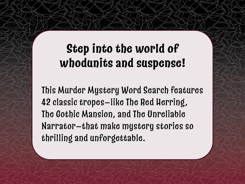 May include: A white card with black text that reads "Step into the world of whodunits and suspense! This Murder Mystery Word Search features 42 classic tropes-like The Red Herring, The Gothic Mansion, and The Unreliable Narrator-that make mystery stories so thrilling and unforgettable."