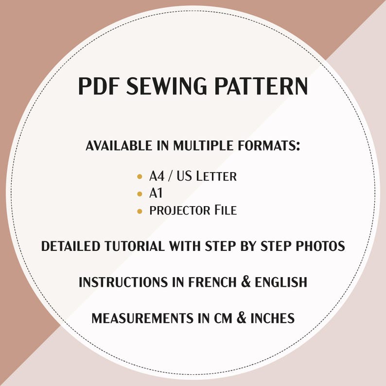 May include: A beige circle with a white circle inside. The text "PDF SEWING PATTERN" is in brown text at the top of the white circle. The text "AVAILABLE IN MULTIPLE FORMATS:" is in brown text below the title. The text "&bull; A4/US LETTER", "&bull; A1", and "&bull; PROJECTOR FILE" are in brown text below the heading. The text "DETAILED TUTORIAL WITH STEP BY STEP PHOTOS" is in brown text below the list of formats. The text "INSTRUCTIONS IN FRENCH & ENGLISH" is in brown text below the tutorial description. The text "MEASUREMENTS IN CM & INCHES" is in brown text at the bottom of the white circle.