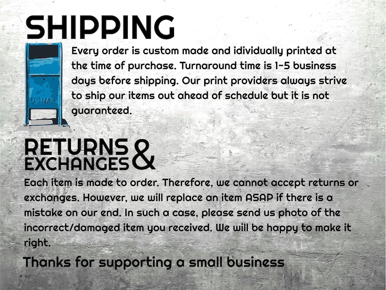May include: Text on a gray background with the words "SHIPPING" and "RETURNS & EXCHANGES". The text explains that each order is custom made and individually printed. It also states that the turnaround time is 1-5 business days before shipping. The text also explains that returns and exchanges are not accepted, but the seller will replace an item if there is a mistake on their end. The text ends with "Thanks for supporting a small business."