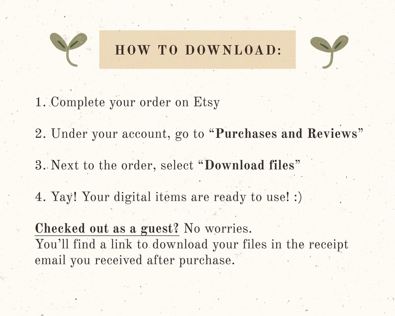 May include: A white background with green plant illustrations and brown text explaining how to download digital items purchased on Etsy. The text reads: "HOW TO DOWNLOAD: 1. Complete your order on Etsy 2. Under your account, go to "Purchases and Reviews" 3. Next to the order, select "Download files" 4. Yay! Your digital items are ready to use! :) Checked out as a guest? No worries. You'll find a link to download your files in the receipt email you received after purchase."