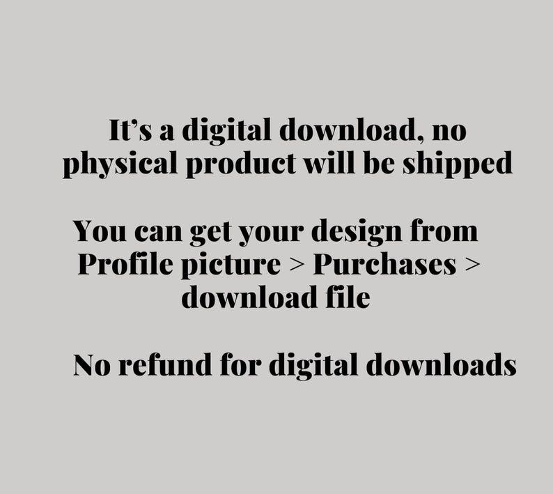May include: Text on a light gray background states: "It's a digital download, no physical product will be shipped. You can get your design from Profile picture > Purchases > download file. No refund for digital downloads."