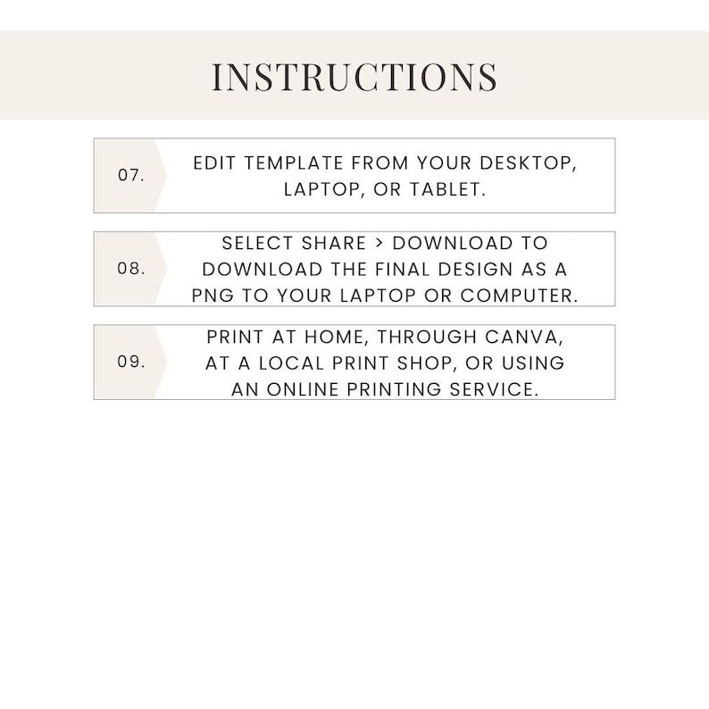 May include: Instructions for editing and printing a template. Step 07: Edit template from your desktop, laptop, or tablet. Step 08: Select Share > Download to download the final design as a PNG to your laptop or computer. Step 09: Print at home, through Canva, at a local print shop, or using an online printing service.