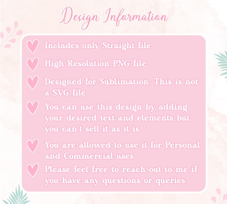 May include: Pink background with a list of design information. The text includes: "Includes only Straight file", "High Resolution PNG file", "Designed for Sublimation. This is not a SVG file", "You can use this design by adding your desired text and elements but you can't sell it as it is", "You are allowed to use it for Personal and Commercial uses", "Please feel free to reach out to me if you have any questions or queries".