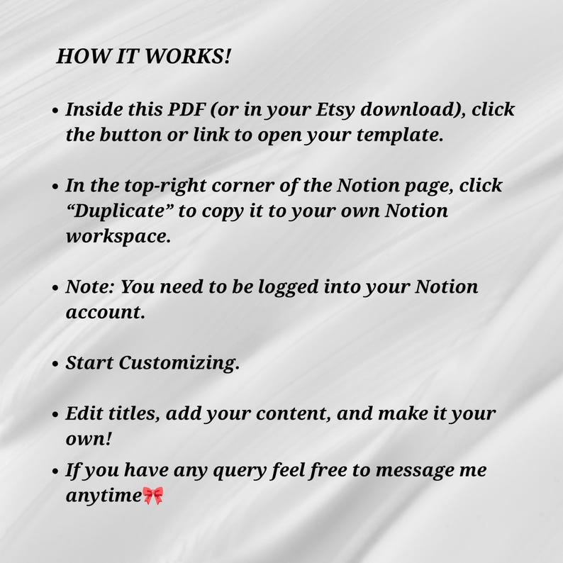 May include: A digital instruction guide titled HOW IT WORKS! with black text on a white background. It explains how to access a Notion template via a PDF link, duplicate it to a personal workspace, log into an account, customize content, and contact the seller.