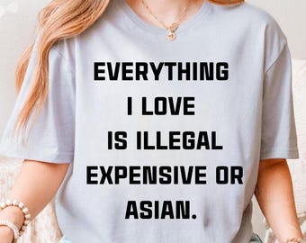 Everything I Love Is Illegal Expensive or Asian Shirt, Funny Quote Tee, Sarcastic Graphic T-Shirt, Unisex Party Gift