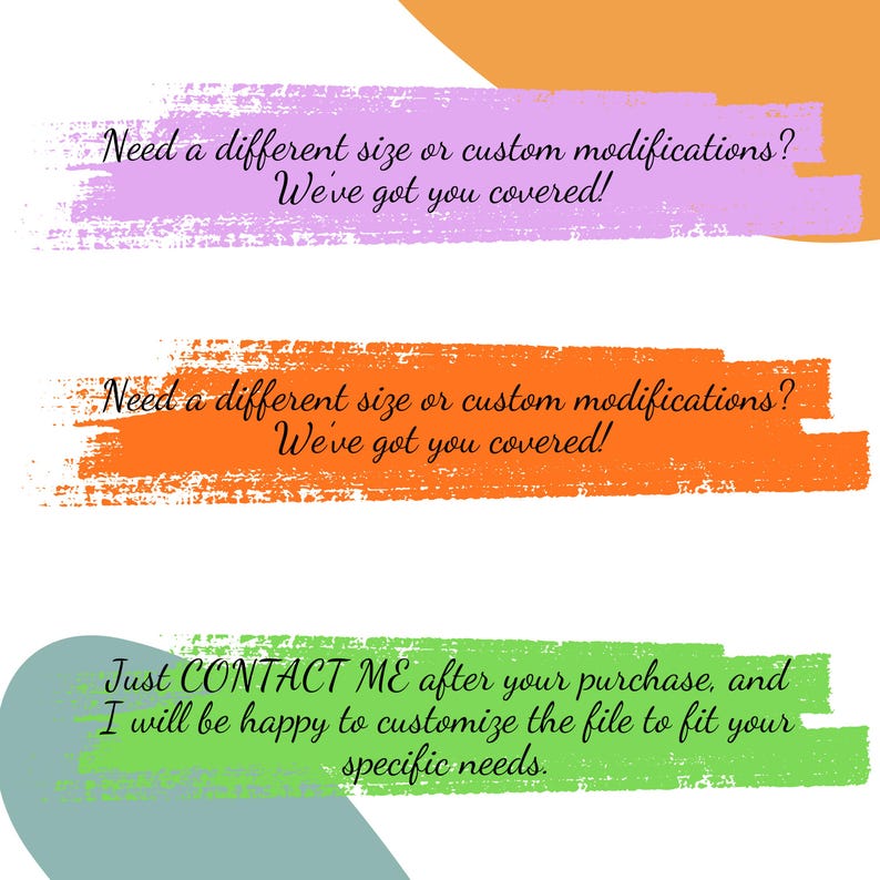 May include: Image with text on colorful brushstrokes. The text reads: "Need a different size or custom modifications? We've got you covered!" and "Just CONTACT ME after your purchase, and I will be happy to customize the file to fit your specific needs."
