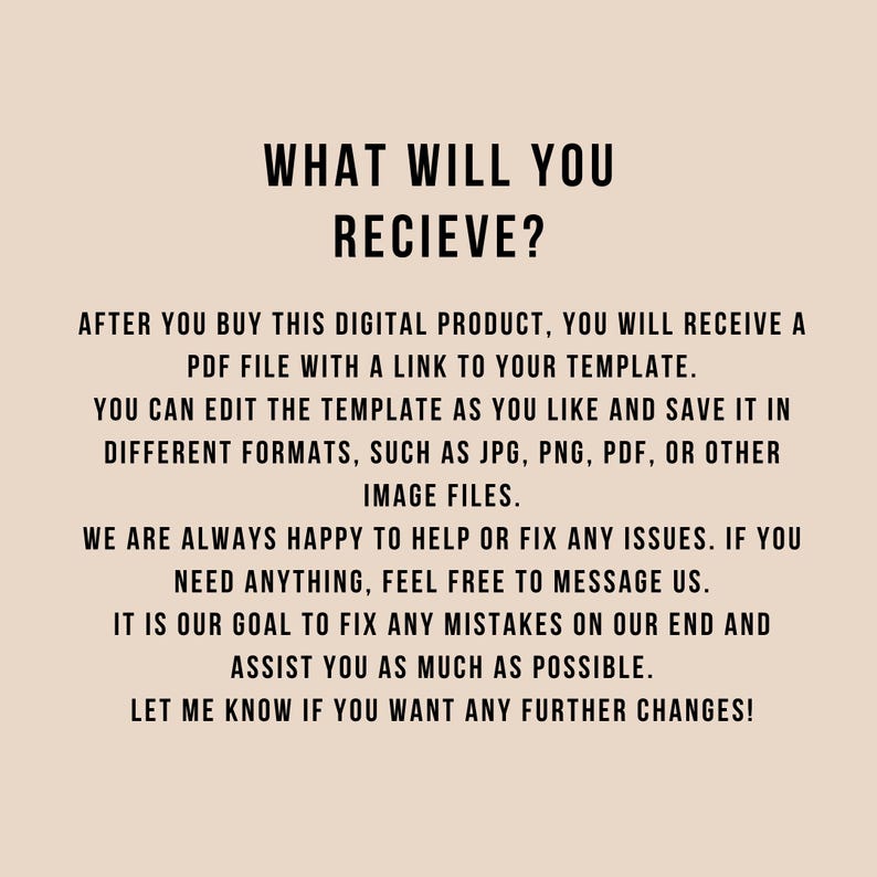 Peut inclure: Un graphique num&eacute;rique beige avec du texte noir qui indique : WHAT WILL YOU RECIEVE? AFTER YOU BUY THIS DIGITAL PRODUCT, YOU WILL RECEIVE A PDF FILE WITH A LINK TO YOUR TEMPLATE. YOU CAN EDIT THE TEMPLATE AND SAVE IT IN FORMATS LIKE JPG, PNG, OR PDF.