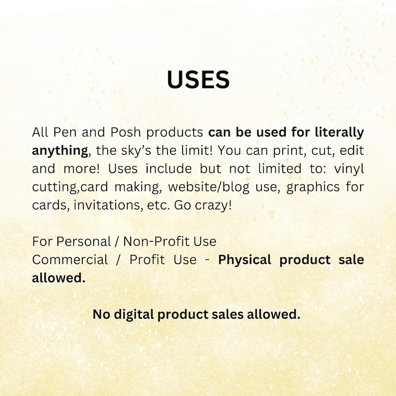 May include: Text on a yellow background that reads "USES" and describes the uses of Pen and Posh products. The text states that the products can be used for literally anything, including printing, cutting, editing, vinyl cutting, card making, website/blog use, graphics for cards, invitations, etc. The text also states that the products can be used for personal/non-profit use and commercial/profit use, but only for physical product sales. The text concludes by stating that no digital product sales are allowed.