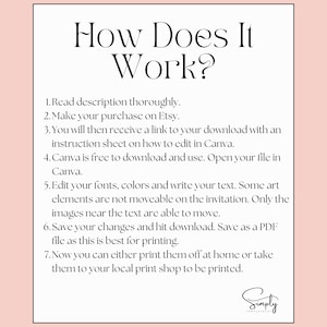 May include: A white background with black text explaining how to use a digital printable. The text reads: "How Does It Work? 1. Read description thoroughly. 2. Make your purchase on Etsy. 3. You will then receive a link to your download with an instruction sheet on how to edit in Canva. 4. Canva is free to download and use. Open your file in Canva. 5. Edit your fonts, colours and write your text. Some art elements are not moveable on the invitation. Only the images near the text are able to move. 6. Save your changes and hit download. Save as a PDF file as this is best for printing. 7. Now you can either print them off at home or take them to your local print shop to be printed."