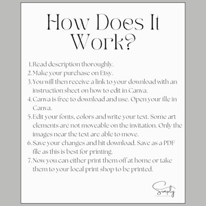 May include: A black and white text-based image with instructions on how to use a digital template. The text reads: "How Does It Work? 1. Read description thoroughly. 2. Make your purchase on Etsy. 3. You will then receive a link to your download with an instruction sheet on how to edit in Canva. 4. Canva is free to download and use. Open your file in Canva. 5. Edit your fonts, colors and write your text. Some art elements are not moveable on the invitation. Only the images near the text are able to move. 6. Save your changes and hit download. Save as a PDF file as this is best for printing. 7. Now you can either print them off at home or take them to your local print shop to be printed. Simply Templates"