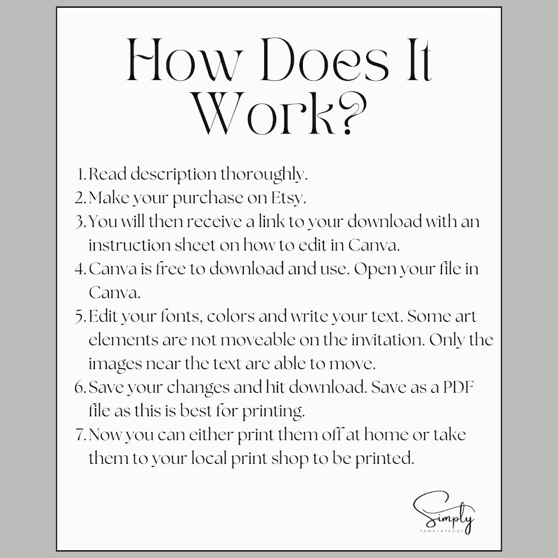 May include: A black and white text-based image with instructions on how to use a digital template. The text reads: "How Does It Work? 1. Read description thoroughly. 2. Make your purchase on Etsy. 3. You will then receive a link to your download with an instruction sheet on how to edit in Canva. 4. Canva is free to download and use. Open your file in Canva. 5. Edit your fonts, colors and write your text. Some art elements are not moveable on the invitation. Only the images near the text are able to move. 6. Save your changes and hit download. Save as a PDF file as this is best for printing. 7. Now you can either print them off at home or take them to your local print shop to be printed. Simply Templates"