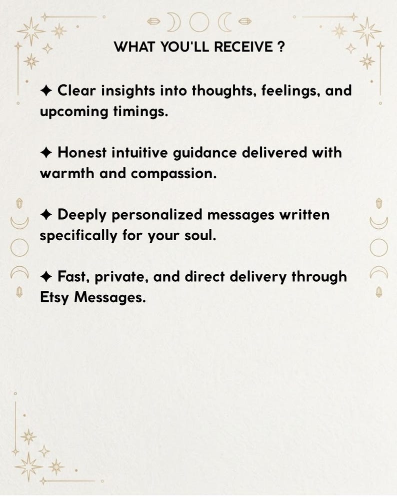 May include: A white informational card with black text and celestial line art borders. The text reads: WHAT YOU'LL RECEIVE? Clear insights into thoughts, feelings, and upcoming timings. Honest intuitive guidance. Deeply personalized messages. Fast, private, and direct delivery through Etsy Messages.
