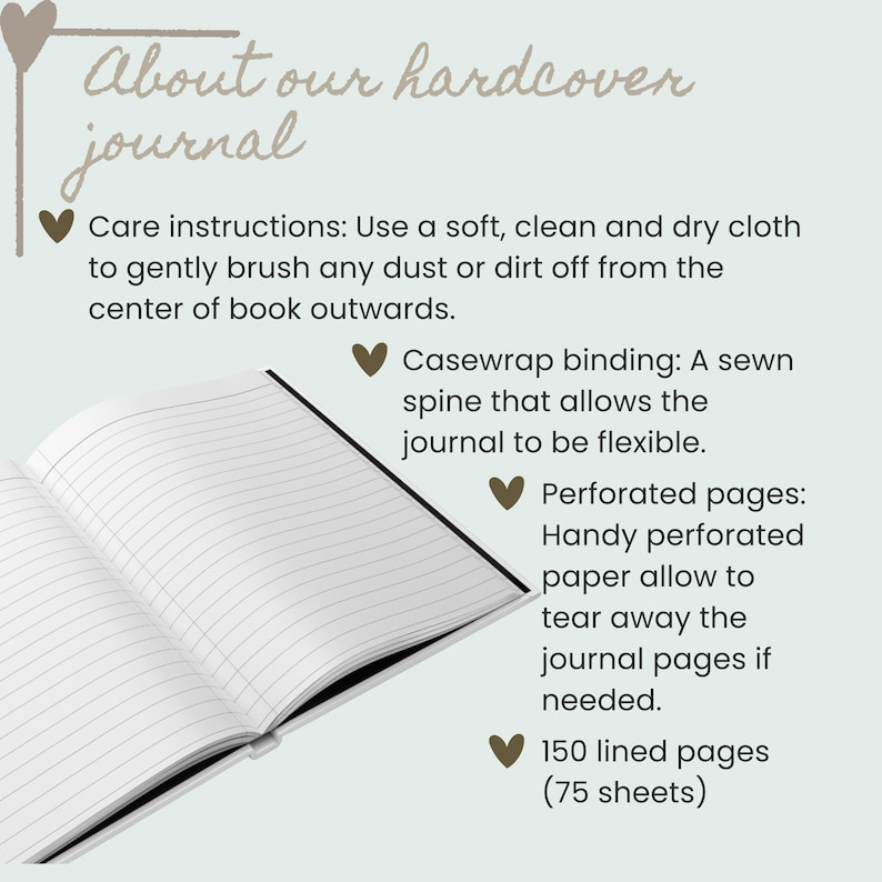 May include: An open hardcover journal with white lined pages. The text reads: About our hardcover journal, Care instructions: Use a soft, clean and dry cloth, Casewrap binding: A sewn spine, Perforated pages: Handy perforated paper, 150 lined pages.