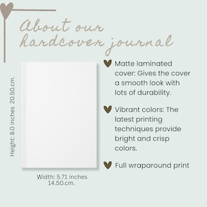 May include: A white hardcover journal with a matte laminated cover, featuring a full wraparound print. The text reads About our hardcover journal. Dimensions are 8.0 inches in height and 5.71 inches in width. Features include vibrant colors.