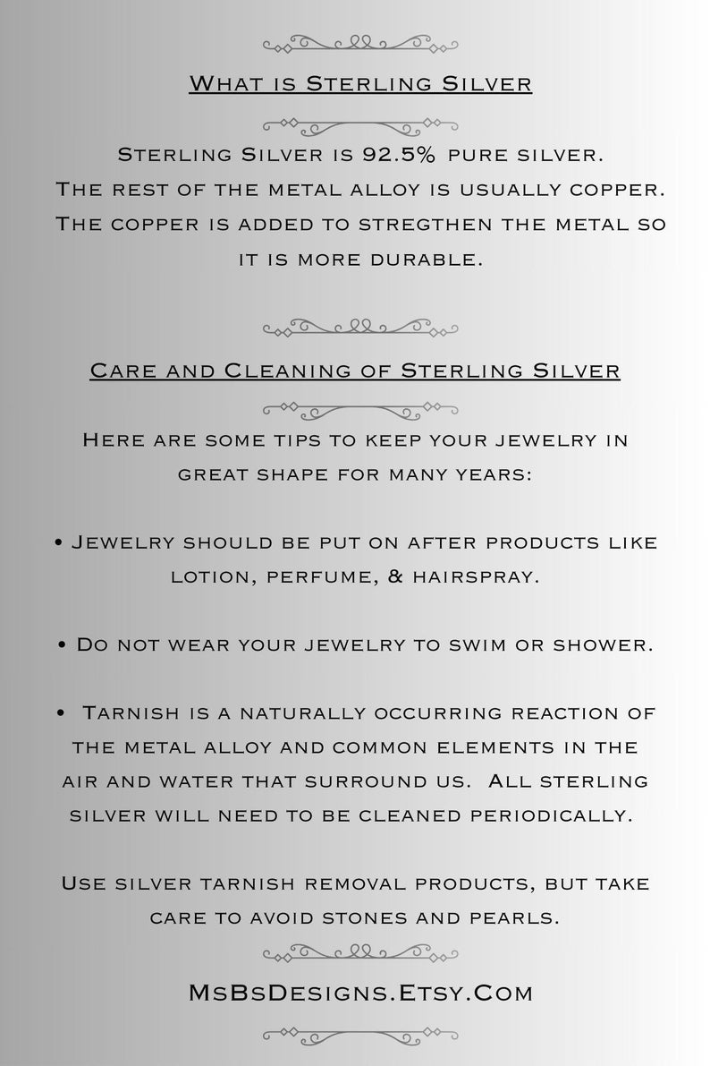 May include: A text-based image explaining what sterling silver is and how to care for it. The text states that sterling silver is 92.5% pure silver and the rest is copper. It also explains that copper is added to strengthen the metal. The image also provides tips on how to keep jewelry in great shape for many years, such as putting it on after using lotion, perfume, and hairspray. It also advises against wearing jewelry while swimming or showering. The image also explains that tarnish is a naturally occurring reaction of the metal alloy and common elements in the air and water that surround us. It also states that all sterling silver will need to be cleaned periodically. The image also advises using silver tarnish removal products, but to take care to avoid stones and pearls. The image ends with the website address MSBSDESIGNS.ETSY.COM.