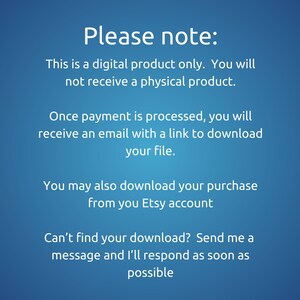 May include: Text on a blue background that reads: "Please note: This is a digital product only. You will not receive a physical product. Once payment is processed, you will receive an email with a link to download your file. You may also download your purchase from your Etsy account Can't find your download? Send me a message and I'll respond as soon as possible"