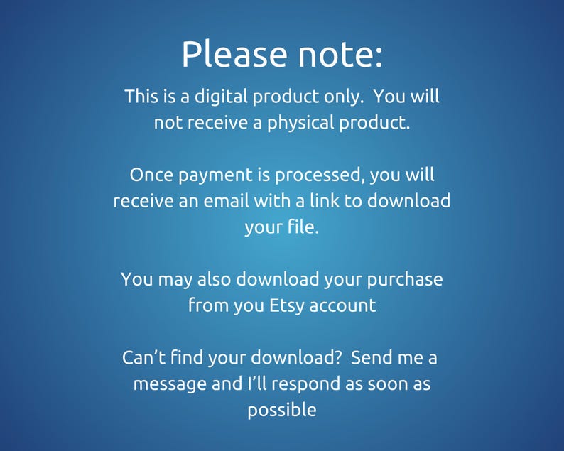 May include: Text on a blue background that reads: "Please note: This is a digital product only. You will not receive a physical product. Once payment is processed, you will receive an email with a link to download your file. You may also download your purchase from your Etsy account Can't find your download? Send me a message and I'll respond as soon as possible"