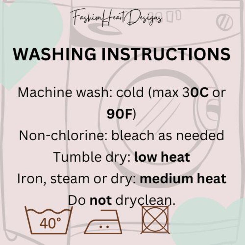 May include: Washing instructions for a garment. Machine wash cold, maximum 30 degrees Celsius or 90 degrees Fahrenheit. Use non-chlorine bleach as needed. Tumble dry on low heat. Iron, steam or dry on medium heat. Do not dry clean.
