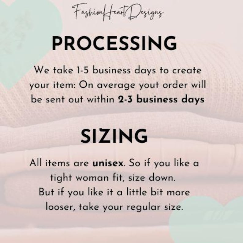 May include: Text overlay on a stack of folded fabric in pink and beige tones. The text reads "Fashion Heart Designs", "Processing", "We take 1-5 business days to create your item: On average your order will be sent out within 2-3 business days", "Sizing", "All items are unisex. So if you like a tight woman fit, size down. But if you like it a little bit more looser, take your regular size."