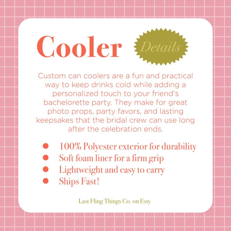 May include: A pink and white checkered background with a white rectangle in the center. The rectangle contains the text "Cooler Details" in a gold starburst. The text "Custom can coolers are a fun and practical way to keep drinks cold while adding a personalized touch to your friend's bachelorette party. They make for great photo props, party favors, and lasting keepsakes that the bridal crew can use long after the celebration ends." is in black text. A list of bullet points follows: "100% Polyester exterior for durability", "Soft foam liner for a firm grip", "Lightweight and easy to carry", "Ships Fast!" The text "Last Fling Things Co. on Etsy" is at the bottom of the rectangle.
