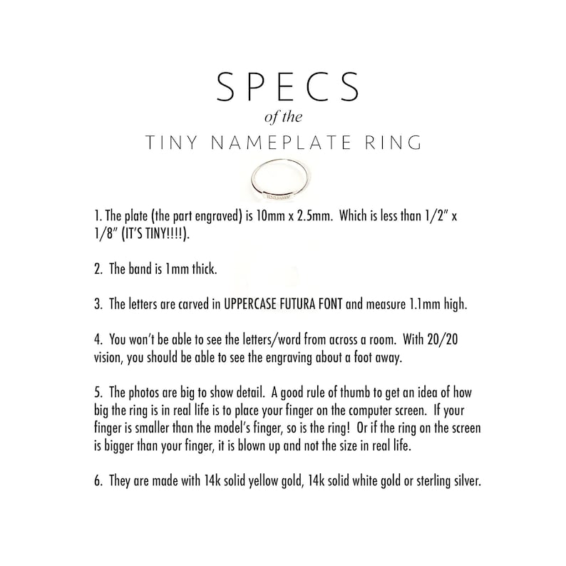 May include: A close-up of a thin gold band ring with a small rectangular nameplate. The text on the image reads "SPECS of the TINY NAMEPLATE RING". The plate is 10mm x 2.5mm, which is less than 1/2" x 1/8". The band is 1mm thick. The letters are carved in uppercase Futura font and measure 1.1mm high. The ring is made with 14k solid yellow gold, 14k solid white gold or sterling silver.