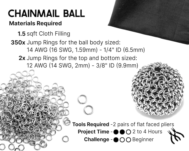 A graphic showing the materials required for this chainmail ball project. Supplies List; fill cloth, 350 jump rings for the main body of the ball, and 2 jump rings for the top and the bottom. This tutorial is for ball rings sized 16 SWG 1/4 inch ID, and top and bottom rings sized 14 SWG 3/8 inch ID, but other similar ring sizes will work as well. Tools required: 2 pairs of flat faced pliers. Project time: 2 to 4 hours. Challenge level: Beginner.